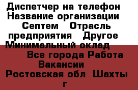 Диспетчер на телефон › Название организации ­ Септем › Отрасль предприятия ­ Другое › Минимальный оклад ­ 23 000 - Все города Работа » Вакансии   . Ростовская обл.,Шахты г.